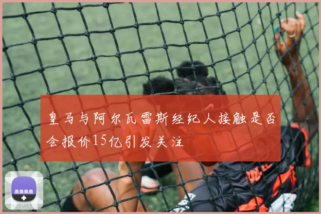 皇马与阿尔瓦雷斯经纪人接触是否会报价15亿引发关注