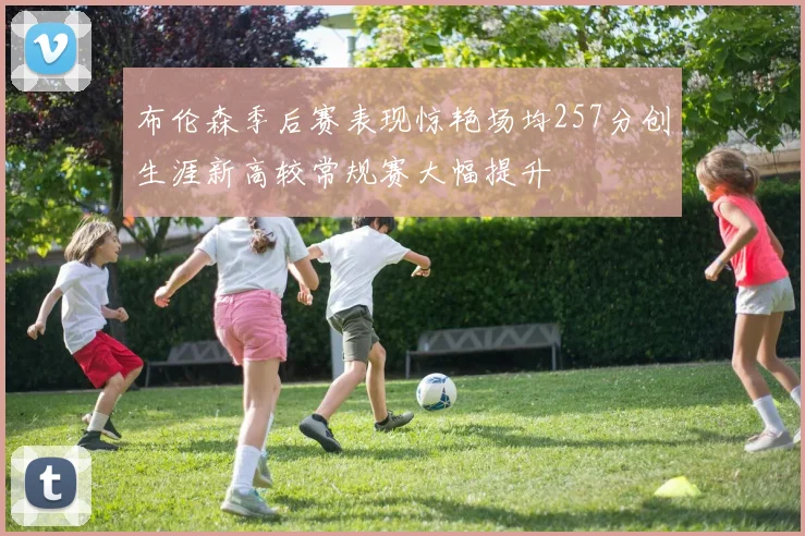 布伦森季后赛表现惊艳场均257分创生涯新高较常规赛大幅提升