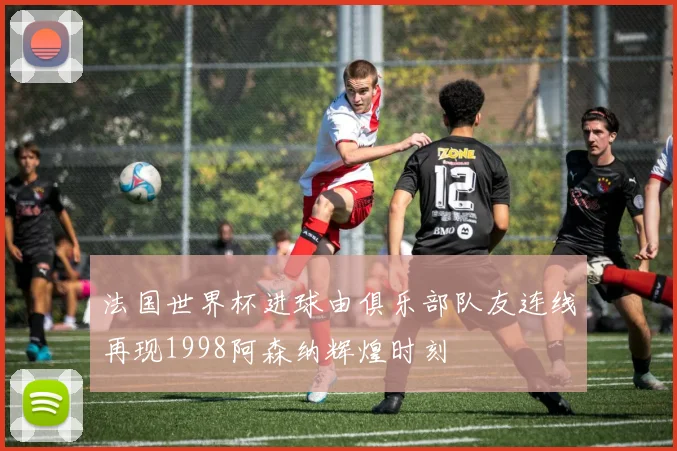 法国世界杯进球由俱乐部队友连线再现1998阿森纳辉煌时刻