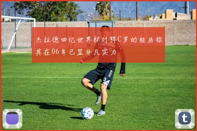 杰拉德回忆世界杯对阵C罗的经历称其在06年已显非凡实力