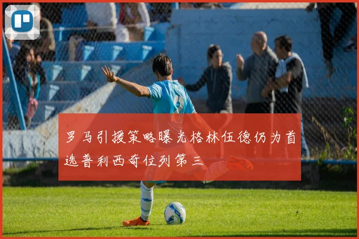 罗马引援策略曝光格林伍德仍为首选普利西奇位列第三