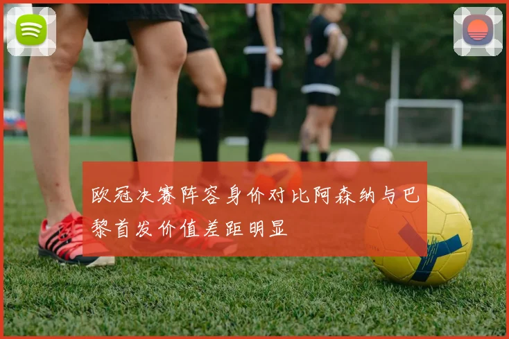 欧冠决赛阵容身价对比阿森纳与巴黎首发价值差距明显