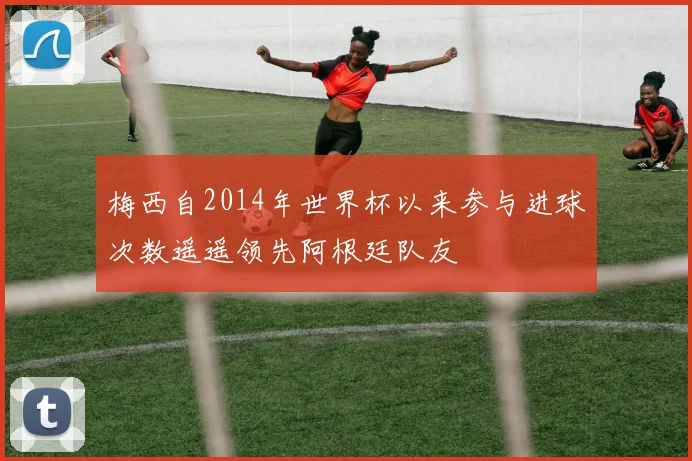 梅西自2014年世界杯以来参与进球次数遥遥领先阿根廷队友