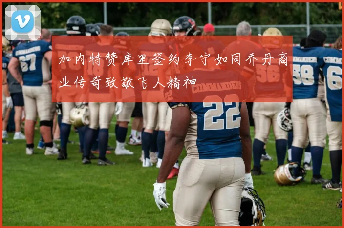 加内特赞库里签约李宁如同乔丹商业传奇致敬飞人精神