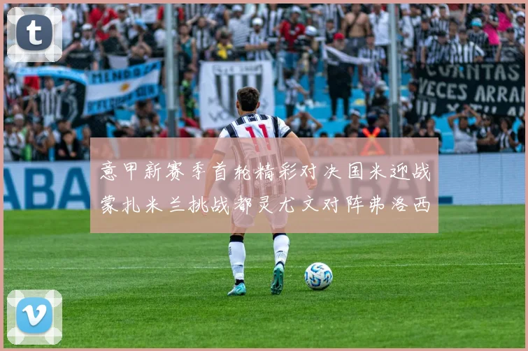 意甲新赛季首轮精彩对决国米迎战蒙扎米兰挑战都灵尤文对阵弗洛西诺内