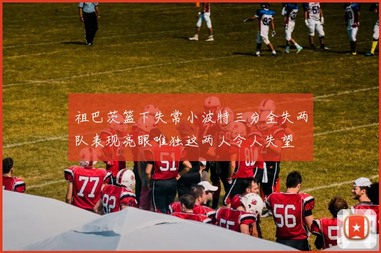 祖巴茨篮下失常小波特三分全失两队表现亮眼唯独这两人令人失望