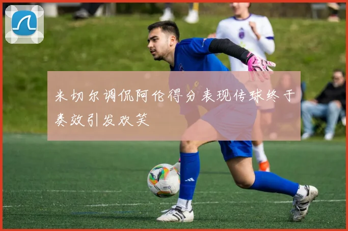 米切尔调侃阿伦得分表现传球终于奏效引发欢笑