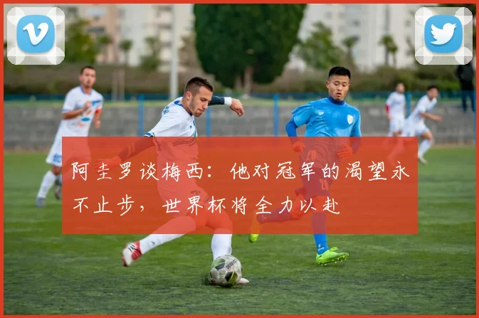 阿圭罗谈梅西：他对冠军的渴望永不止步，世界杯将全力以赴