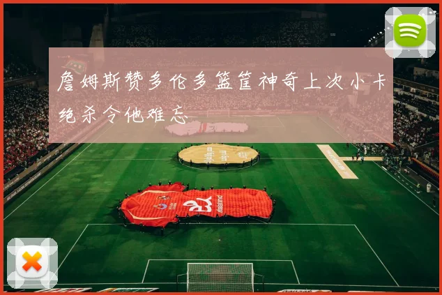 詹姆斯赞多伦多篮筐神奇上次小卡绝杀令他难忘