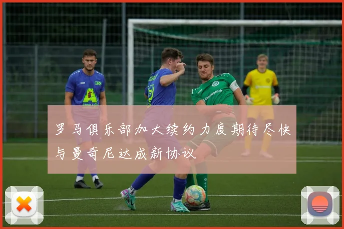 罗马俱乐部加大续约力度期待尽快与曼奇尼达成新协议