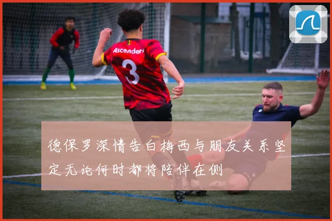 德保罗深情告白梅西与朋友关系坚定无论何时都将陪伴在侧