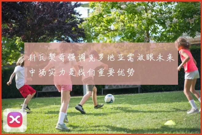 科瓦契奇强调克罗地亚需放眼未来中场实力是我们重要优势