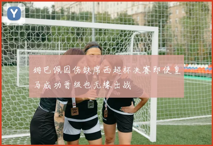 姆巴佩因伤缺席西超杯决赛即使皇马成功晋级也无缘出战