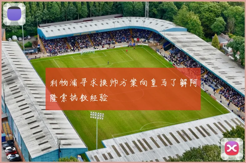 利物浦寻求换帅方案向皇马了解阿隆索执教经验