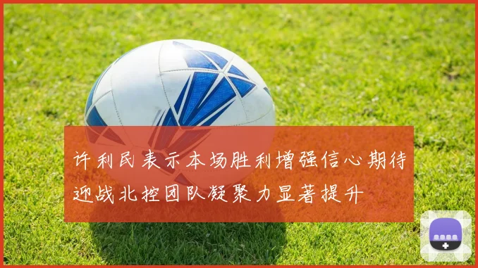 许利民表示本场胜利增强信心期待迎战北控团队凝聚力显著提升