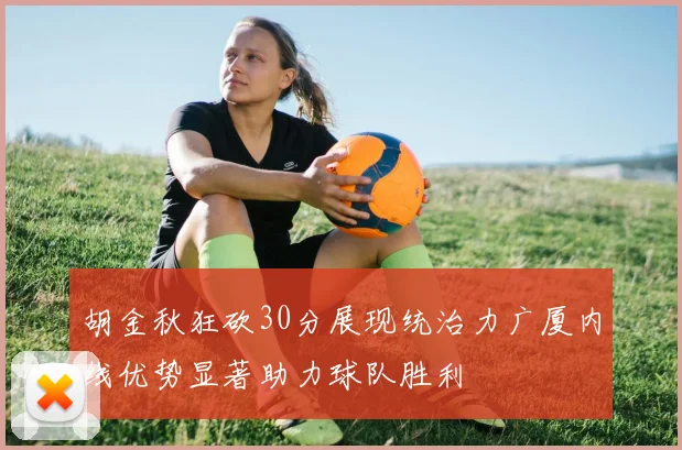 胡金秋狂砍30分展现统治力广厦内线优势显著助力球队胜利