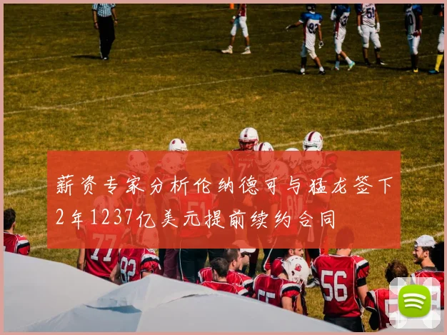 薪资专家分析伦纳德可与猛龙签下2年1237亿美元提前续约合同