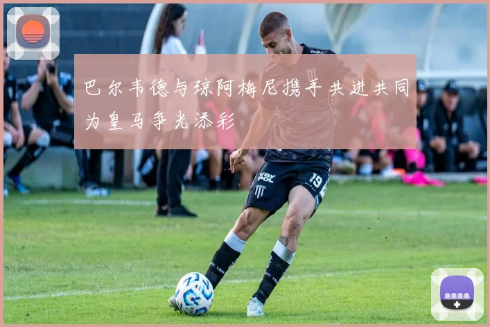 巴尔韦德与琼阿梅尼携手共进共同为皇马争光添彩