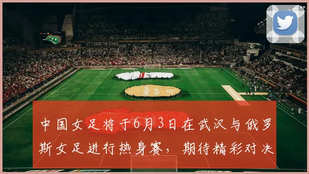 中国女足将于6月3日在武汉与俄罗斯女足进行热身赛，期待精彩对决