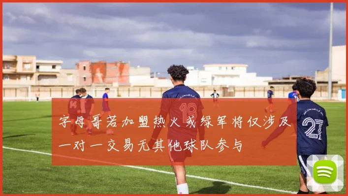 字母哥若加盟热火或绿军将仅涉及一对一交易无其他球队参与