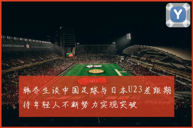 韩乔生谈中国足球与日本U23差距期待年轻人不断努力实现突破