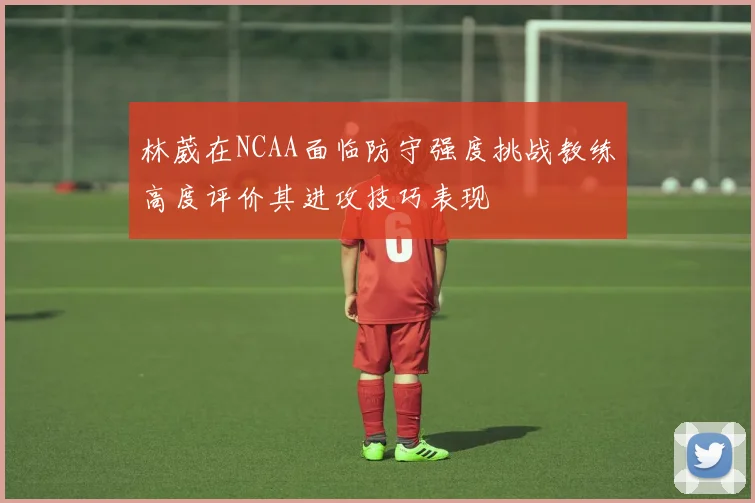 林葳在NCAA面临防守强度挑战教练高度评价其进攻技巧表现