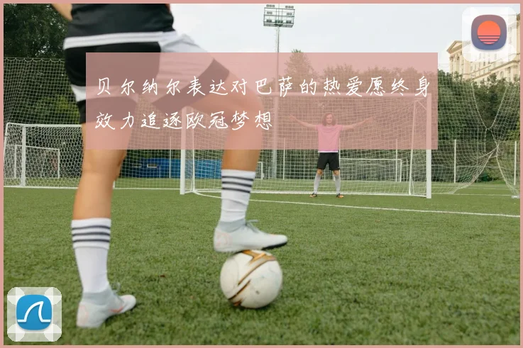 贝尔纳尔表达对巴萨的热爱愿终身效力追逐欧冠梦想