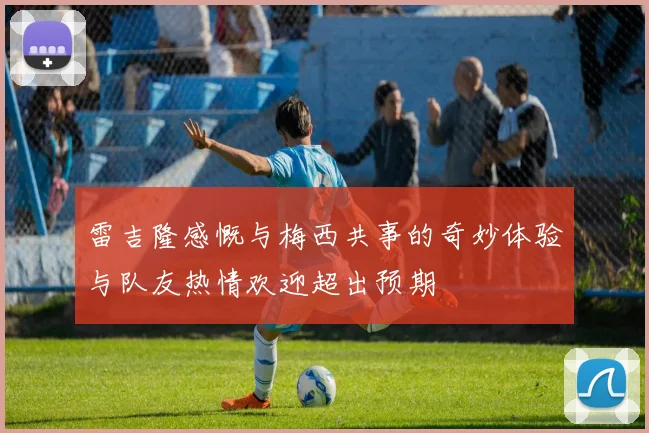 雷吉隆感慨与梅西共事的奇妙体验与队友热情欢迎超出预期