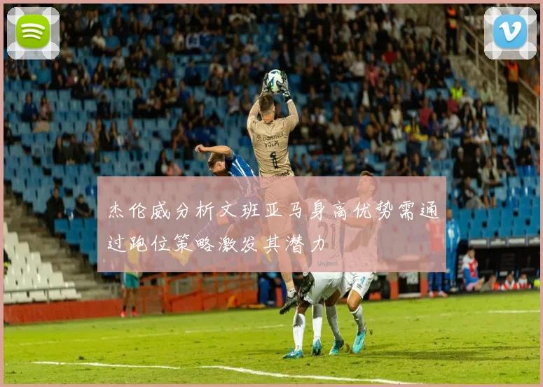 杰伦威分析文班亚马身高优势需通过跑位策略激发其潜力